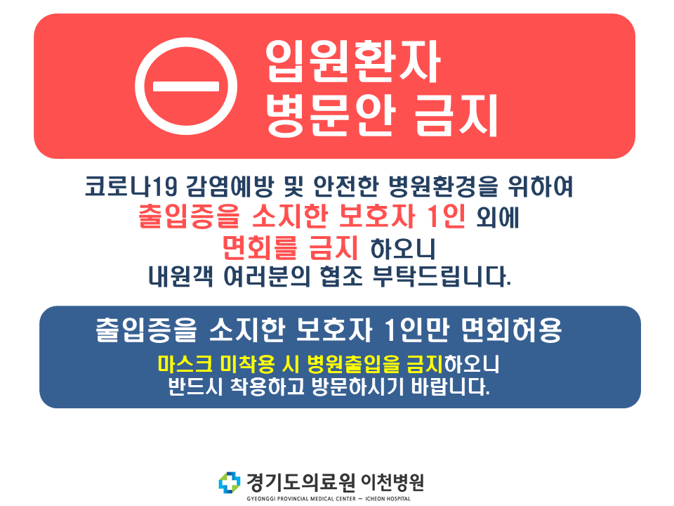 입원환자 병문안 금지-코로나19 감영예방 및 안전한 병원환경을 위하여 출입증을 소지한 보호자 1인 외에 면회를 금지 하오니 내원객 여러분의 협조 부탁드립니다. 출입증을 소지한 보호자 1인만 면회허용, 마스크 미착용시 병원풀입을 금지하오니 반드시 착용하고 방문하시기 바랍니다.